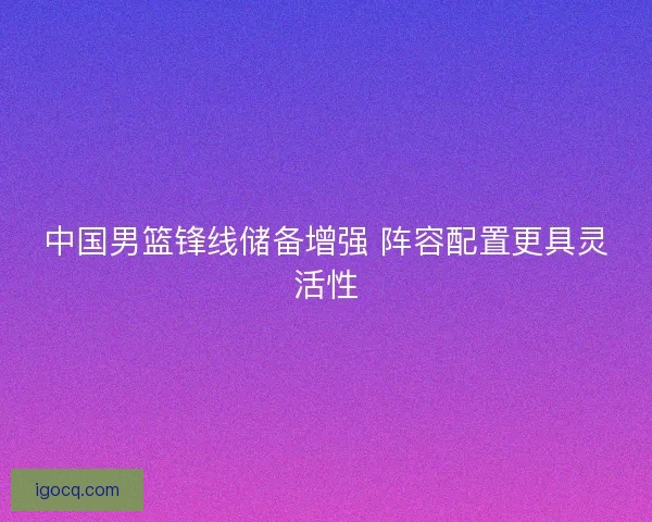 中国男篮锋线储备增强 阵容配置更具灵活性