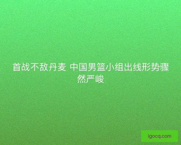 首战不敌丹麦 中国男篮小组出线形势骤然严峻